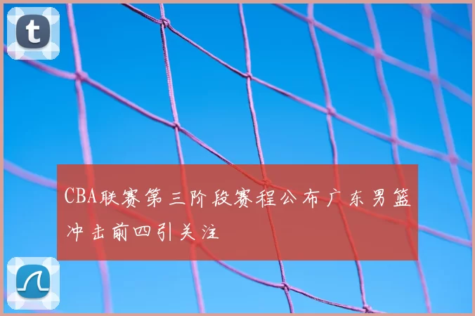 CBA联赛第三阶段赛程公布广东男篮冲击前四引关注