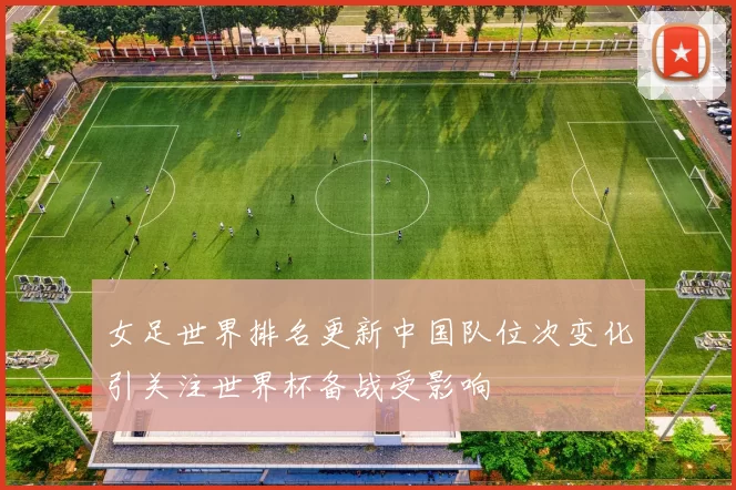 女足世界排名更新中国队位次变化引关注世界杯备战受影响
