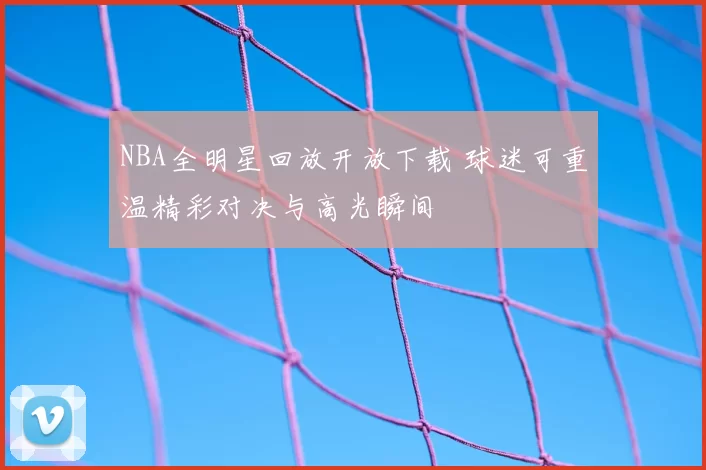 NBA全明星回放开放下载 球迷可重温精彩对决与高光瞬间