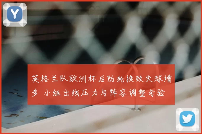 英格兰队欧洲杯后防轮换致失球增多 小组出线压力与阵容调整考验