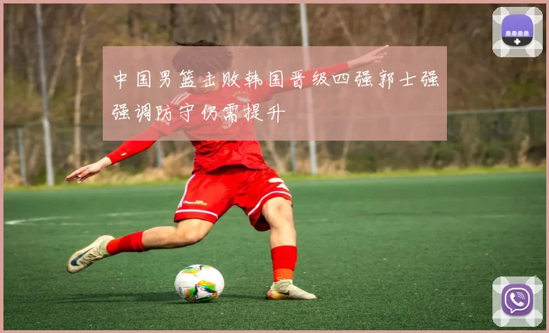 中国男篮击败韩国晋级四强郭士强强调防守仍需提升