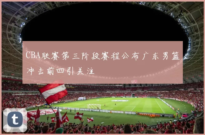 CBA联赛第三阶段赛程公布广东男篮冲击前四引关注