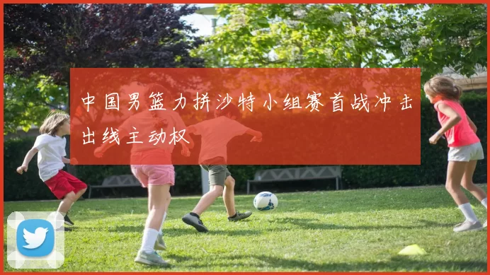 中国男篮力拼沙特小组赛首战冲击出线主动权