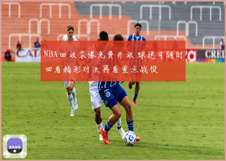 NBA回放录像免费开放 球迷可随时回看精彩对决再看重点战役