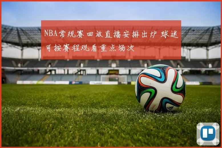 NBA常规赛回放直播安排出炉 球迷可按赛程观看重点场次