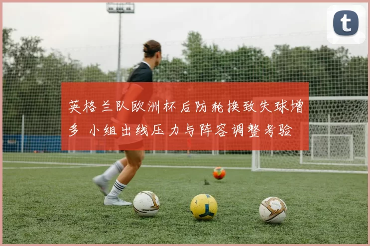 英格兰队欧洲杯后防轮换致失球增多 小组出线压力与阵容调整考验