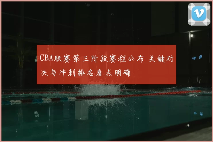 CBA联赛第三阶段赛程公布 关键对决与冲刺排名看点明确