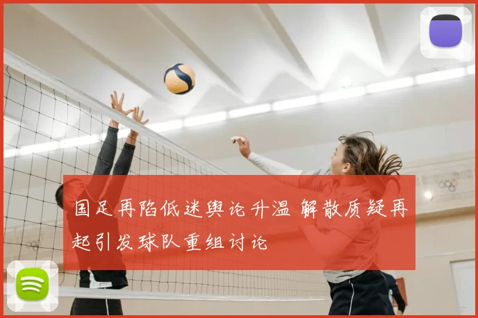 国足再陷低迷舆论升温 解散质疑再起引发球队重组讨论