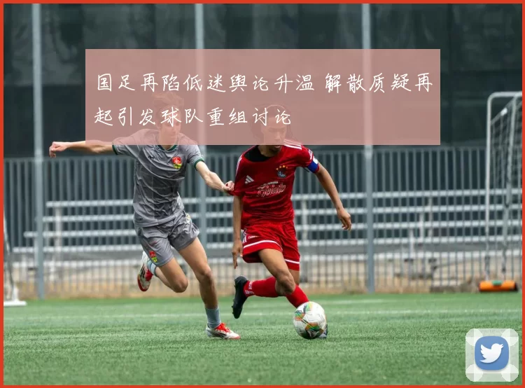 国足再陷低迷舆论升温 解散质疑再起引发球队重组讨论