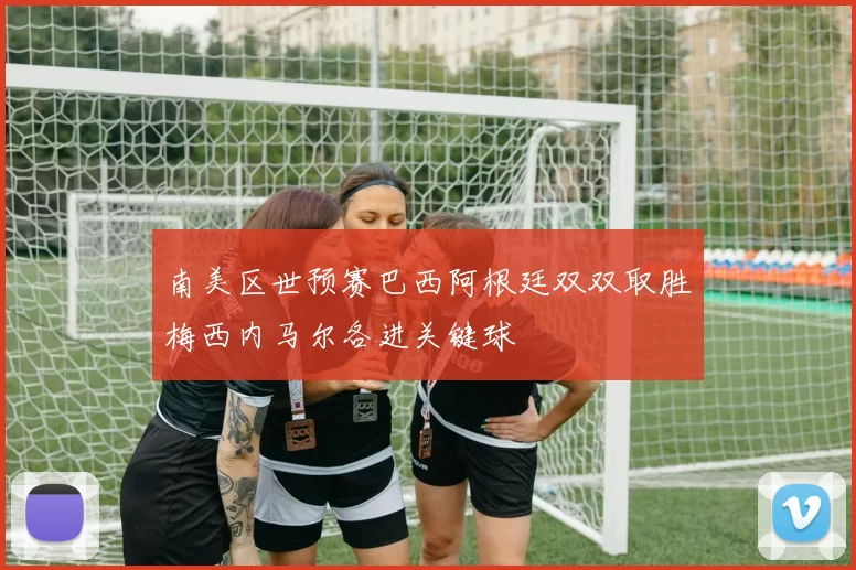 南美区世预赛巴西阿根廷双双取胜梅西内马尔各进关键球