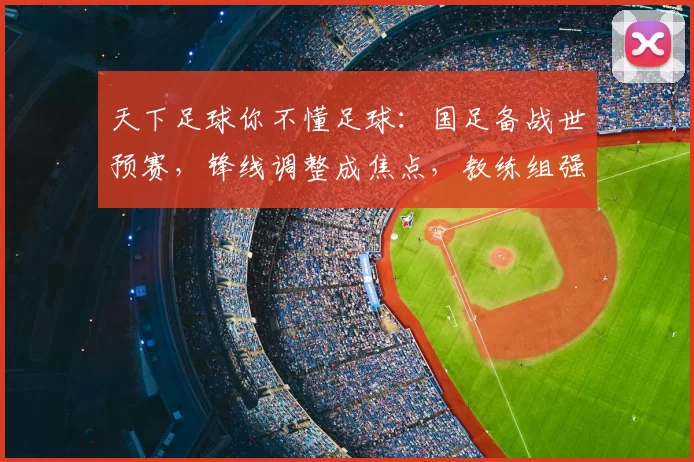 天下足球你不懂足球：国足备战世预赛，锋线调整成焦点，教练组强化攻防磨合