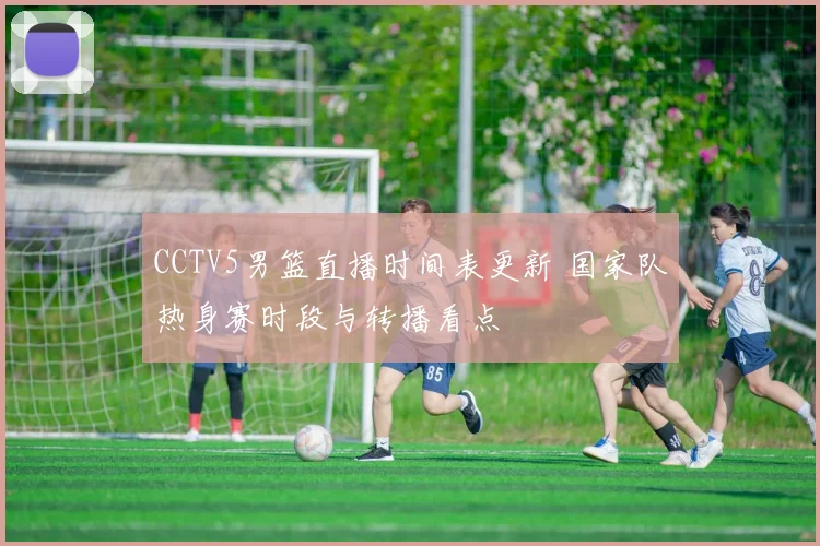 CCTV5男篮直播时间表更新 国家队热身赛时段与转播看点