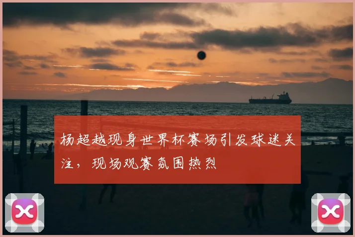 杨超越现身世界杯赛场引发球迷关注，现场观赛氛围热烈